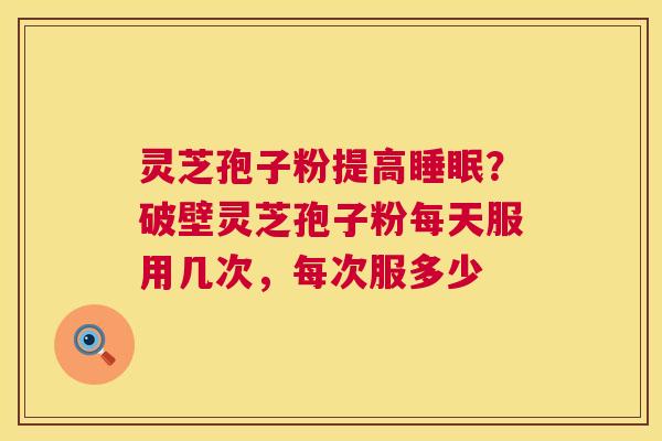 灵芝孢子粉提高?破壁灵芝孢子粉每天服用几次,每次服多少 灵芝孢子粉提高?破壁灵芝孢子粉每天服用几次,每次服多少