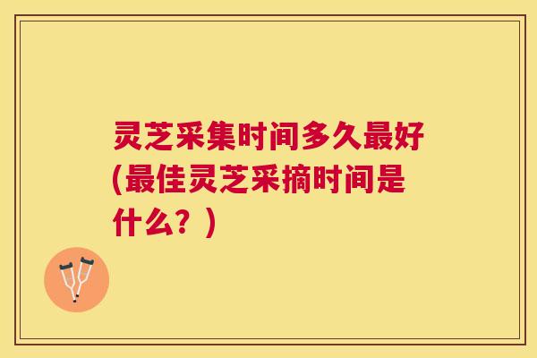 灵芝采集时间多久好(佳灵芝采摘时间是什么？)