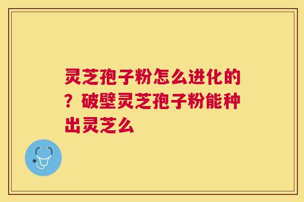 灵芝孢子粉怎么进化的？破壁灵芝孢子粉能种出灵芝么