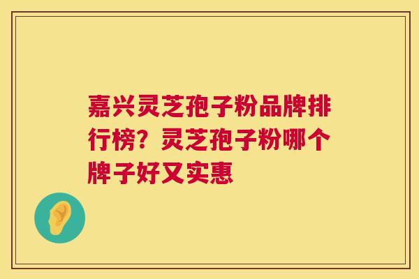 嘉兴灵芝孢子粉品牌排行榜?灵芝孢子粉哪个牌子好又实惠 嘉兴灵芝孢子粉品牌排行榜?灵芝孢子粉哪个牌子好又实惠