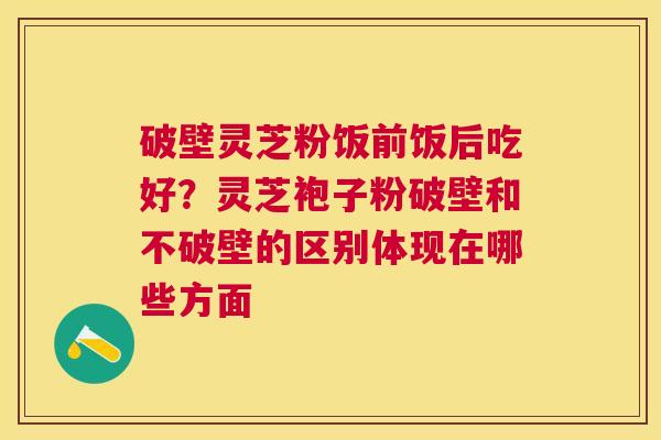 破壁灵芝粉饭前饭后吃好?灵芝袍子粉破壁和不破壁的区别体现在哪些方面 破壁灵芝粉饭前饭后吃好?灵芝袍子粉破壁和不破壁的区别体现在哪些方面