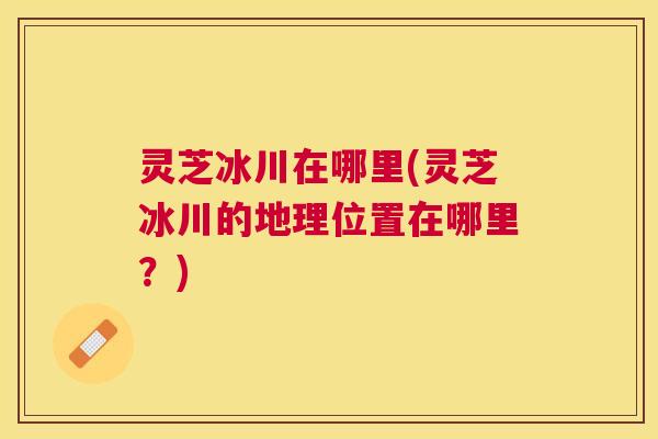 灵芝冰川在哪里(灵芝冰川的地理位置在哪里?) 灵芝冰川在哪里(灵芝冰川的地理位置在哪里?)