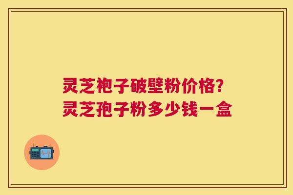 灵芝袍子破壁粉价格?灵芝孢子粉多少钱一盒 灵芝袍子破壁粉价格?灵芝孢子粉多少钱一盒