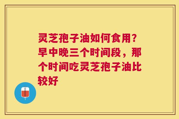 灵芝孢子油如何食用?早中晚三个时间段,那个时间吃灵芝孢子油比较好 灵芝孢子油如何食用?早中晚三个时间段,那个时间吃灵芝孢子油比较好