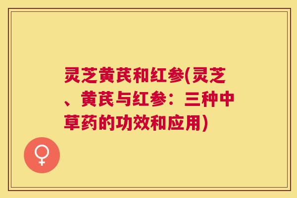 灵芝黄芪和红参(灵芝、黄芪与红参:三种中草药的功效和应用) 灵芝黄芪和红参(灵芝、黄芪与红参:三种中草药的功效和应用)