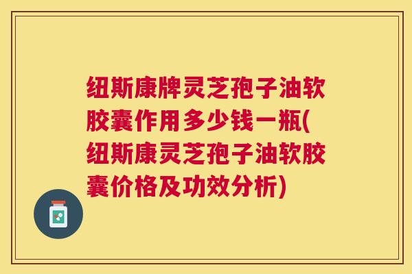 纽斯康牌灵芝孢子油软胶囊作用多少钱一瓶(纽斯康灵芝孢子油软胶囊价格及功效分析) 纽斯康牌灵芝孢子油软胶囊作用多少钱一瓶(纽斯康灵芝孢子油软胶囊价格及功效分析)