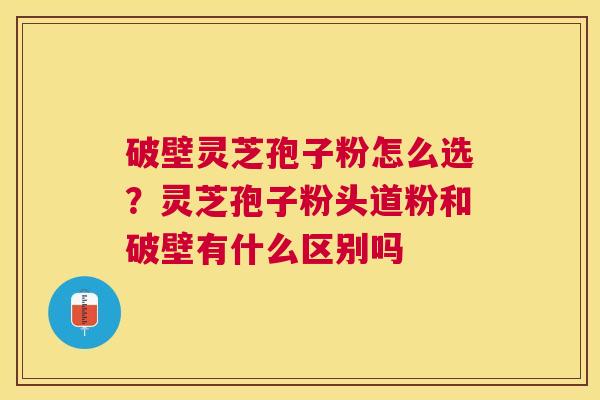 破壁灵芝孢子粉怎么选？灵芝孢子粉头道粉和破壁有什么区别吗