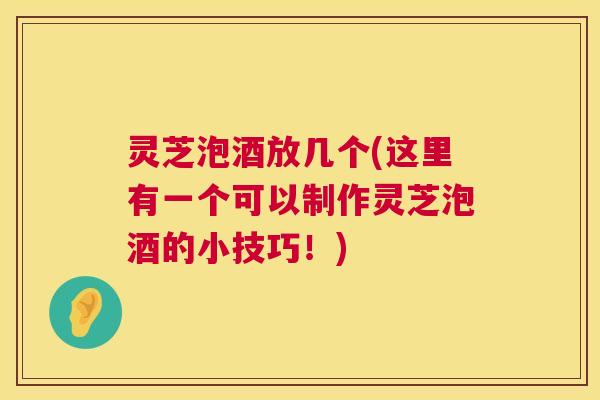 灵芝泡酒放几个(这里有一个可以制作灵芝泡酒的小技巧！)