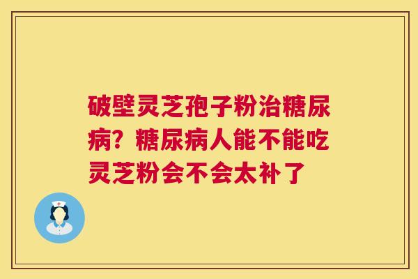 破壁灵芝孢子粉?人能不能吃灵芝粉会不会太补了 破壁灵芝孢子粉?人能不能吃灵芝粉会不会太补了