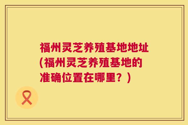 福州灵芝养殖基地地址(福州灵芝养殖基地的准确位置在哪里？)