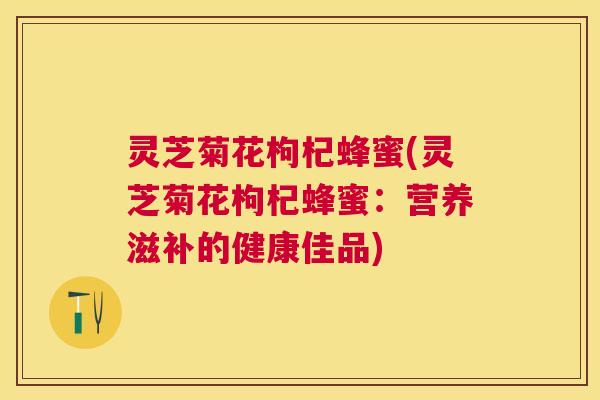 灵芝菊花枸杞蜂蜜(灵芝菊花枸杞蜂蜜:营养滋补的健康佳品) 灵芝菊花枸杞蜂蜜(灵芝菊花枸杞蜂蜜:营养滋补的健康佳品)