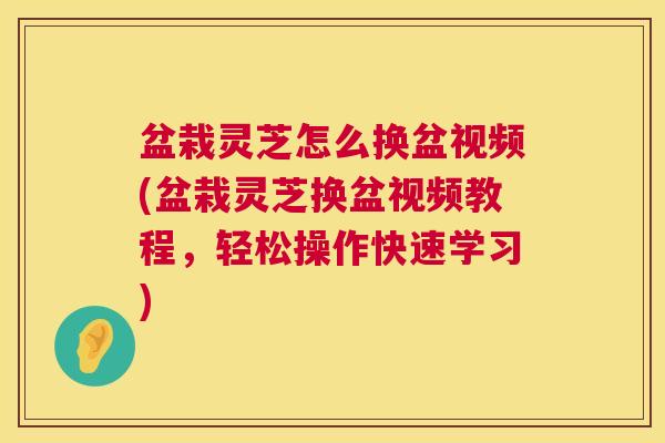 盆栽灵芝怎么换盆视频(盆栽灵芝换盆视频教程，轻松操作快速学习)