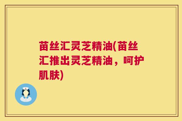 苗丝汇灵芝精油(苗丝汇推出灵芝精油,呵护) 苗丝汇灵芝精油(苗丝汇推出灵芝精油,呵护)