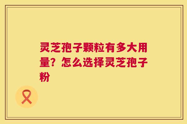 灵芝孢子颗粒有多大用量？怎么选择灵芝孢子粉