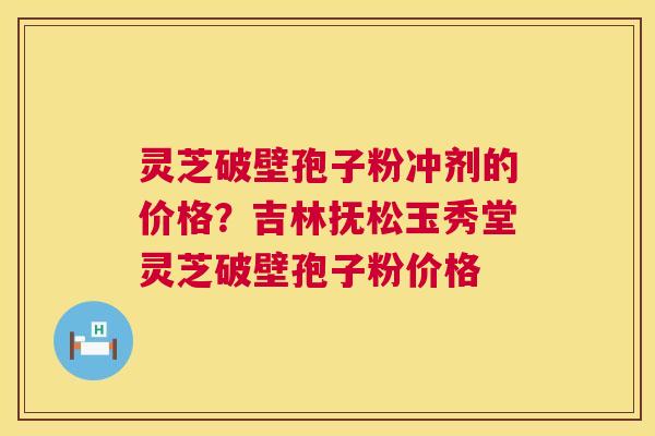 灵芝破壁孢子粉冲剂的价格？吉林抚松玉秀堂灵芝破壁孢子粉价格