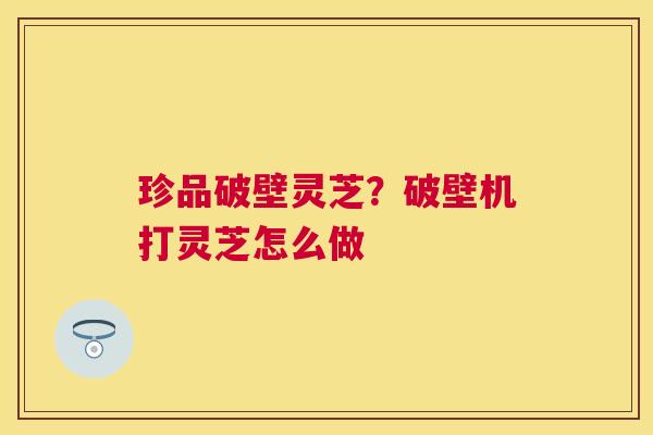 珍品破壁灵芝?破壁机打灵芝怎么做 珍品破壁灵芝?破壁机打灵芝怎么做