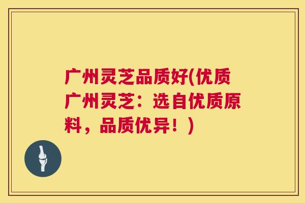 广州灵芝品质好(优质广州灵芝:选自优质原料,品质优异!) 广州灵芝品质好(优质广州灵芝:选自优质原料,品质优异!)