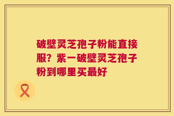 破壁灵芝孢子粉能直接服？紫一破壁灵芝孢子粉到哪里买好