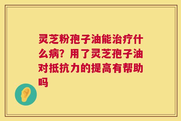 灵芝粉孢子油能什么?用了灵芝孢子油对抵抗力的提高有帮助吗 灵芝粉孢子油能什么?用了灵芝孢子油对抵抗力的提高有帮助吗