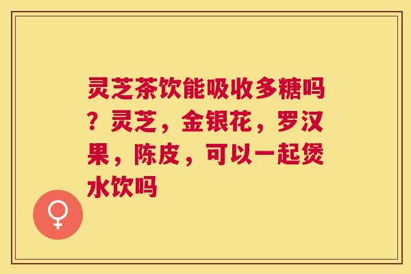 灵芝茶饮能吸收多糖吗?灵芝,金银花,罗汉果,陈皮,可以一起煲水饮吗 灵芝茶饮能吸收多糖吗?灵芝,金银花,罗汉果,陈皮,可以一起煲水饮吗