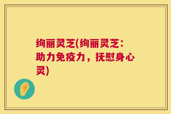 绚丽灵芝(绚丽灵芝：助力免疫力，抚慰身心灵)