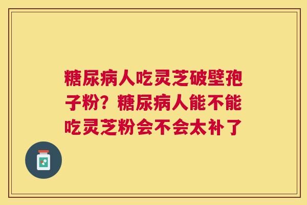 人吃灵芝破壁孢子粉?人能不能吃灵芝粉会不会太补了 人吃灵芝破壁孢子粉?人能不能吃灵芝粉会不会太补了