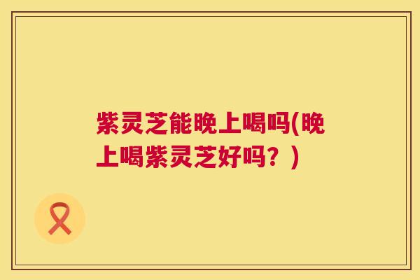 紫灵芝能晚上喝吗(晚上喝紫灵芝好吗?) 紫灵芝能晚上喝吗(晚上喝紫灵芝好吗?)