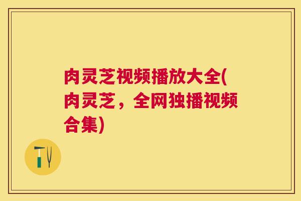 肉灵芝视频播放大全(肉灵芝，全网独播视频合集)