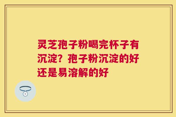 灵芝孢子粉喝完杯子有沉淀?孢子粉沉淀的好还是易溶解的好 灵芝孢子粉喝完杯子有沉淀?孢子粉沉淀的好还是易溶解的好