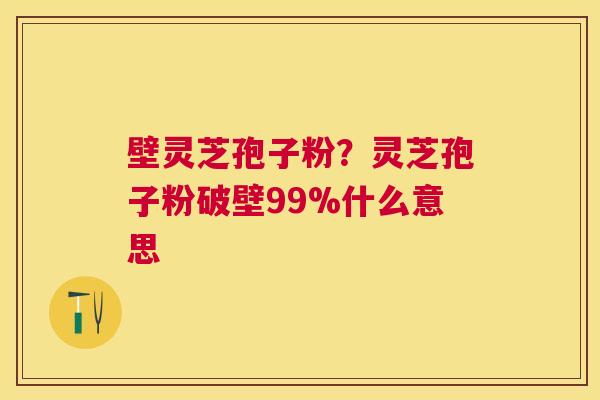 壁灵芝孢子粉？灵芝孢子粉破壁99%什么意思