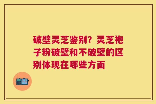 破壁灵芝鉴别?灵芝袍子粉破壁和不破壁的区别体现在哪些方面 破壁灵芝鉴别?灵芝袍子粉破壁和不破壁的区别体现在哪些方面
