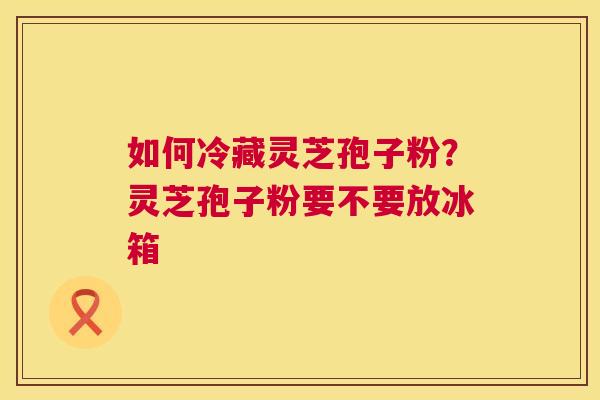 如何冷藏灵芝孢子粉?灵芝孢子粉要不要放冰箱 如何冷藏灵芝孢子粉?灵芝孢子粉要不要放冰箱