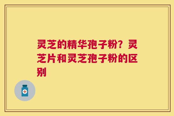 灵芝的精华孢子粉?灵芝片和灵芝孢子粉的区别 灵芝的精华孢子粉?灵芝片和灵芝孢子粉的区别