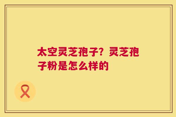 太空灵芝孢子?灵芝孢子粉是怎么样的 太空灵芝孢子?灵芝孢子粉是怎么样的