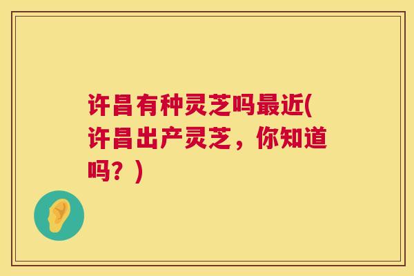 许昌有种灵芝吗近(许昌出产灵芝,你知道吗?) 许昌有种灵芝吗近(许昌出产灵芝,你知道吗?)