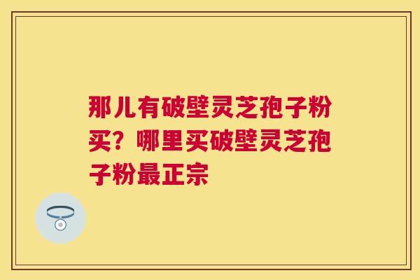 那儿有破壁灵芝孢子粉买?哪里买破壁灵芝孢子粉正宗 那儿有破壁灵芝孢子粉买?哪里买破壁灵芝孢子粉正宗