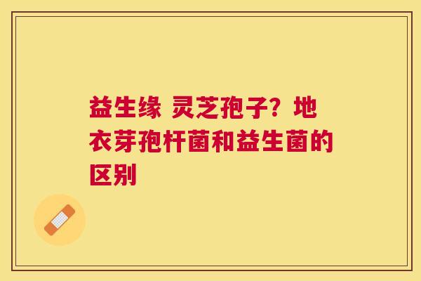 益生缘 灵芝孢子？地衣芽孢杆菌和益生菌的区别