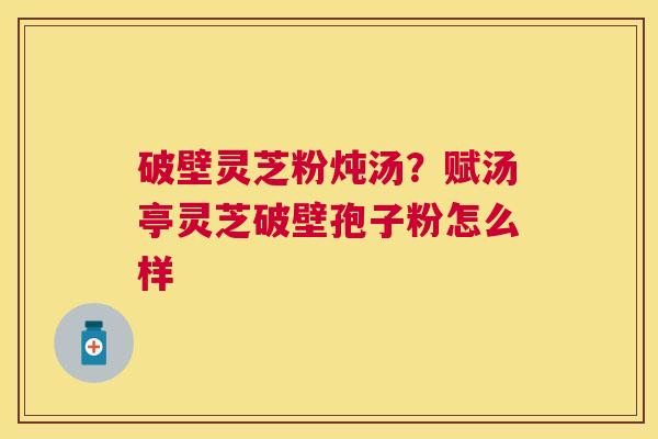 破壁灵芝粉炖汤?赋汤亭灵芝破壁孢子粉怎么样 破壁灵芝粉炖汤?赋汤亭灵芝破壁孢子粉怎么样