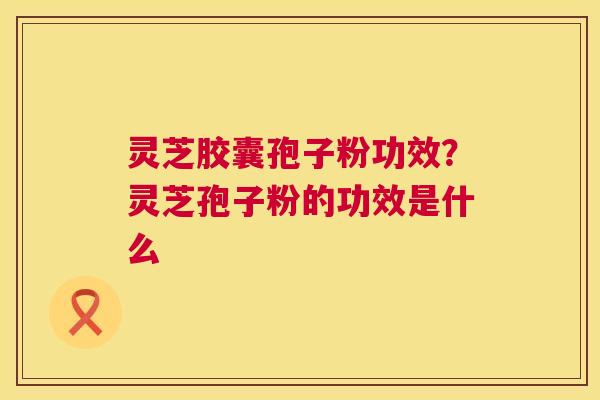 灵芝胶囊孢子粉功效?灵芝孢子粉的功效是什么 灵芝胶囊孢子粉功效?灵芝孢子粉的功效是什么
