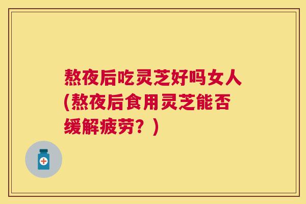 熬夜后吃灵芝好吗女人(熬夜后食用灵芝能否缓解疲劳？)