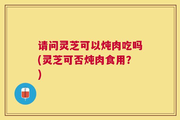 请问灵芝可以炖肉吃吗(灵芝可否炖肉食用？)