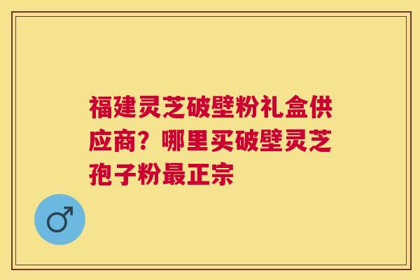 福建灵芝破壁粉礼盒供应商？哪里买破壁灵芝孢子粉正宗