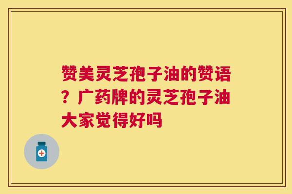 赞美灵芝孢子油的赞语?广药牌的灵芝孢子油大家觉得好吗 赞美灵芝孢子油的赞语?广药牌的灵芝孢子油大家觉得好吗