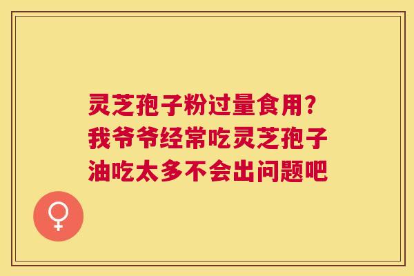 灵芝孢子粉过量食用？我爷爷经常吃灵芝孢子油吃太多不会出问题吧