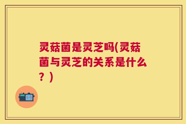 灵菇菌是灵芝吗(灵菇菌与灵芝的关系是什么?) 灵菇菌是灵芝吗(灵菇菌与灵芝的关系是什么?)