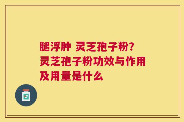 腿浮肿 灵芝孢子粉?灵芝孢子粉功效与作用及用量是什么 腿浮肿 灵芝孢子粉?灵芝孢子粉功效与作用及用量是什么