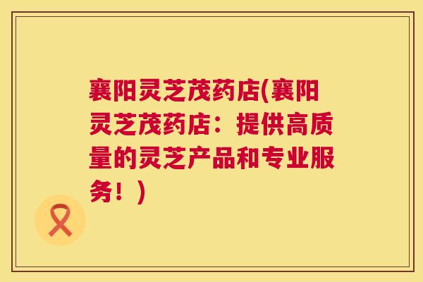 襄阳灵芝茂药店(襄阳灵芝茂药店:提供高质量的灵芝产品和专业服务!) 襄阳灵芝茂药店(襄阳灵芝茂药店:提供高质量的灵芝产品和专业服务!)