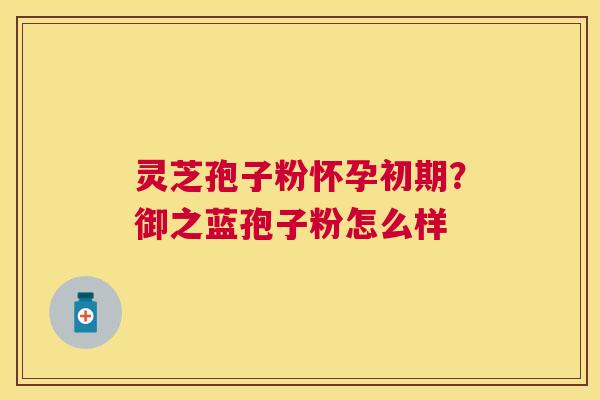 灵芝孢子粉怀孕初期?御之蓝孢子粉怎么样 灵芝孢子粉怀孕初期?御之蓝孢子粉怎么样