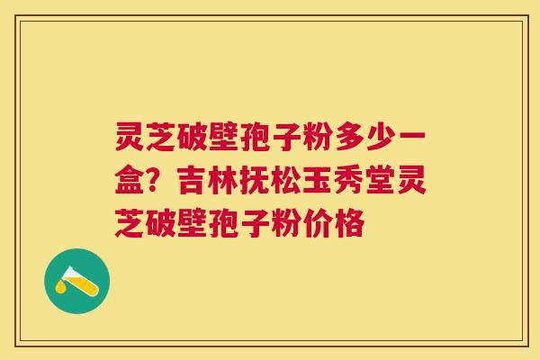 灵芝破壁孢子粉多少一盒?吉林抚松玉秀堂灵芝破壁孢子粉价格 灵芝破壁孢子粉多少一盒?吉林抚松玉秀堂灵芝破壁孢子粉价格