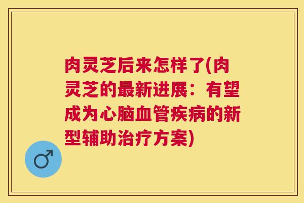 肉灵芝后来怎样了(肉灵芝的新进展:有望成为的新型辅助方案) 肉灵芝后来怎样了(肉灵芝的新进展:有望成为的新型辅助方案)